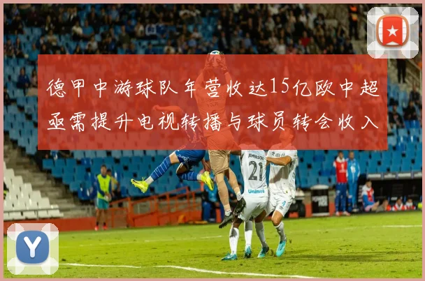 德甲中游球队年营收达15亿欧中超亟需提升电视转播与球员转会收入