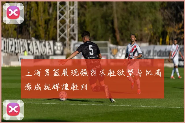 上海男篮展现强烈求胜欲望与饥渴感成就辉煌胜利