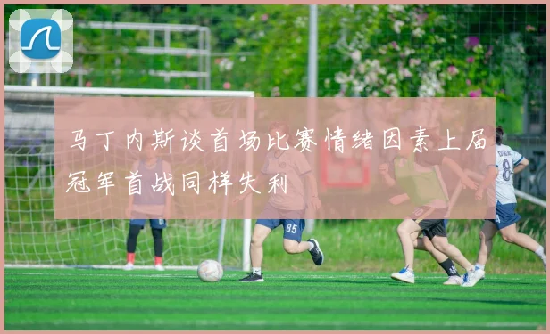 马丁内斯谈首场比赛情绪因素上届冠军首战同样失利