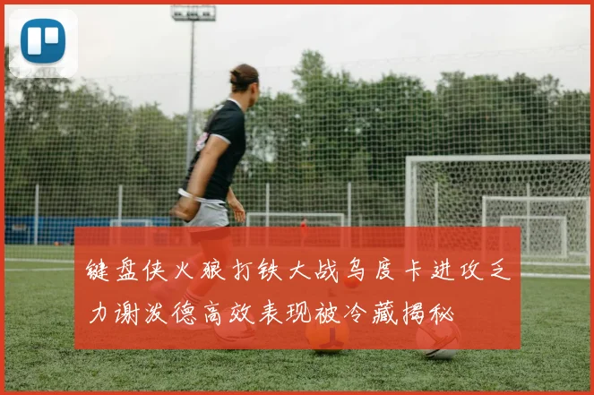 键盘侠火狼打铁大战乌度卡进攻乏力谢泼德高效表现被冷藏揭秘