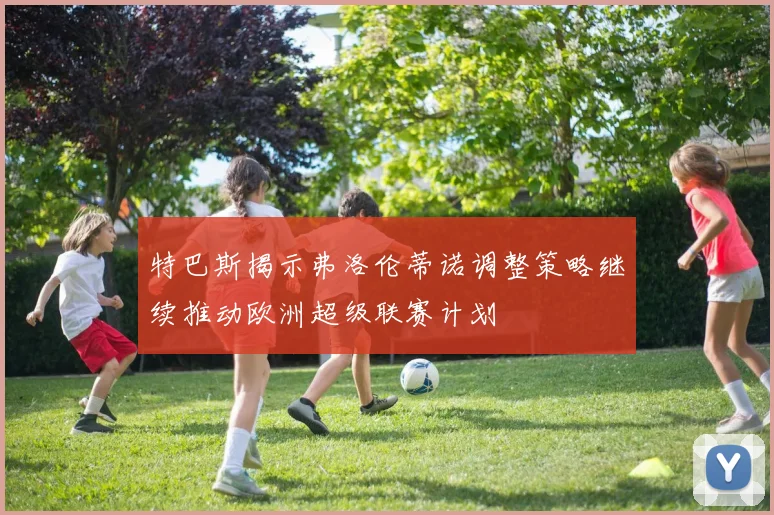 特巴斯揭示弗洛伦蒂诺调整策略继续推动欧洲超级联赛计划