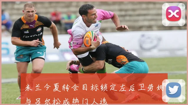 米兰今夏转会目标锁定左后卫劳姆与吕尔松成热门人选