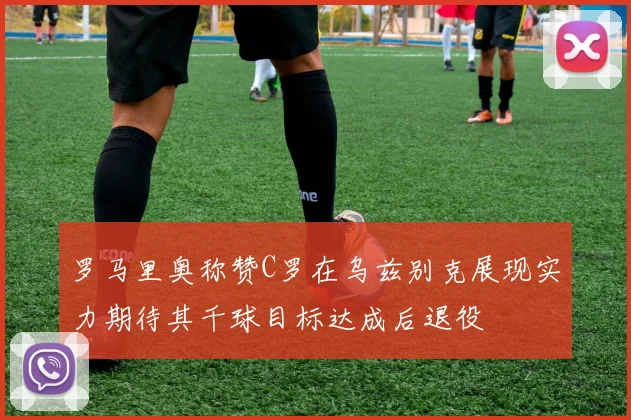 罗马里奥称赞C罗在乌兹别克展现实力期待其千球目标达成后退役
