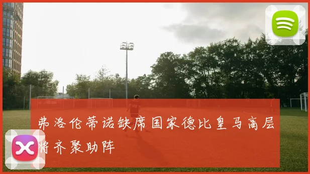 弗洛伦蒂诺缺席国家德比皇马高层将齐聚助阵