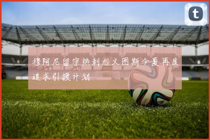 穆阿尼留守热刺尤文图斯今夏再度追求引援计划