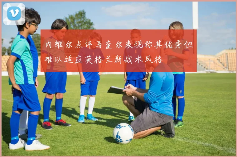 内维尔点评马奎尔表现称其优秀但难以适应英格兰新战术风格