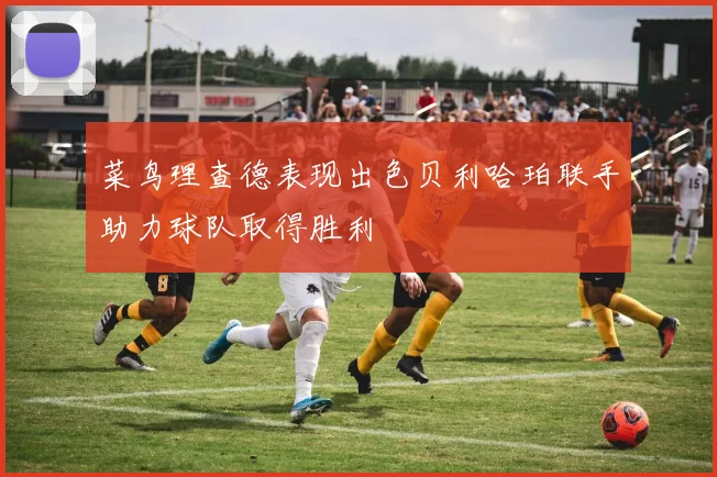 菜鸟理查德表现出色贝利哈珀联手助力球队取得胜利