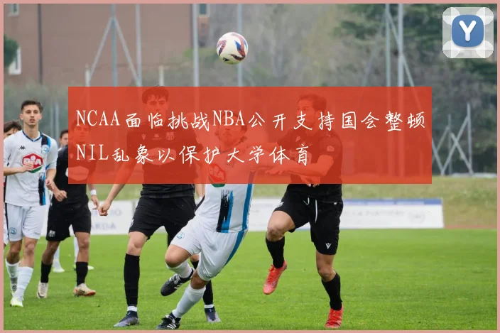 NCAA面临挑战NBA公开支持国会整顿NIL乱象以保护大学体育