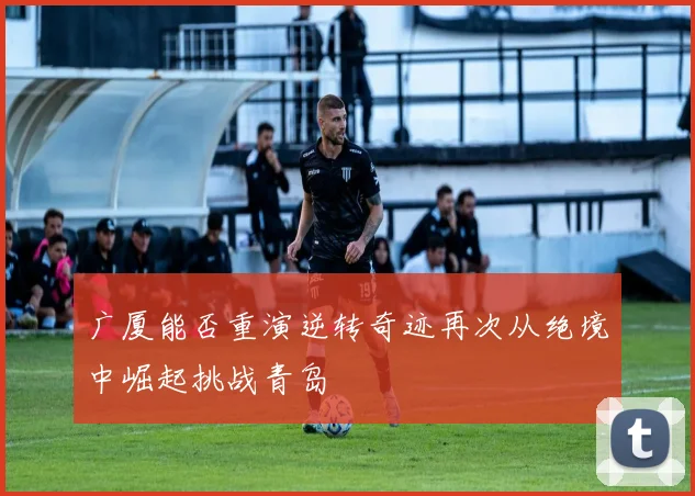 广厦能否重演逆转奇迹再次从绝境中崛起挑战青岛