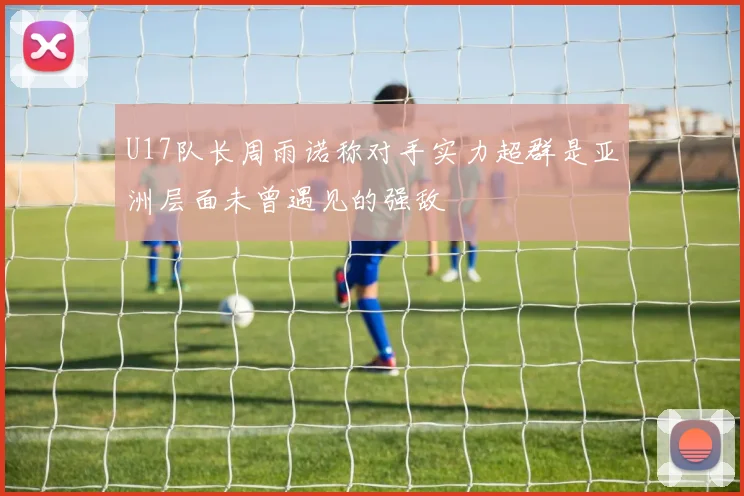 U17队长周雨诺称对手实力超群是亚洲层面未曾遇见的强敌