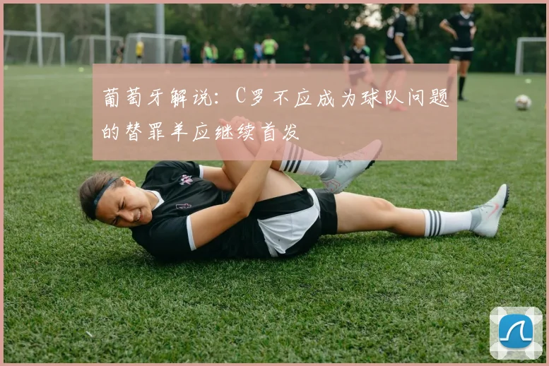 葡萄牙解说：C罗不应成为球队问题的替罪羊应继续首发