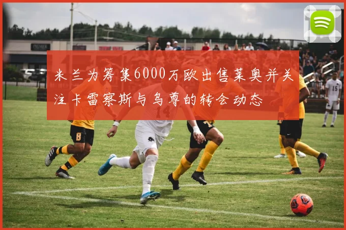 米兰为筹集6000万欧出售莱奥并关注卡雷察斯与乌尊的转会动态
