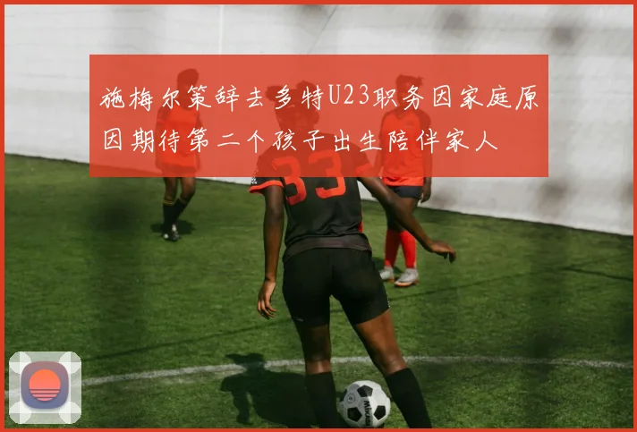 施梅尔策辞去多特U23职务因家庭原因期待第二个孩子出生陪伴家人