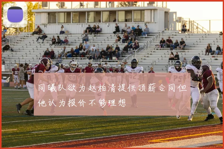 同曦队欲为赵柏清提供顶薪合同但他认为报价不够理想