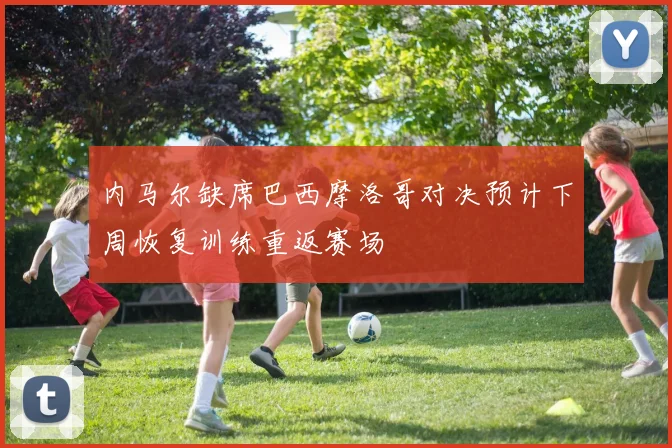 内马尔缺席巴西摩洛哥对决预计下周恢复训练重返赛场