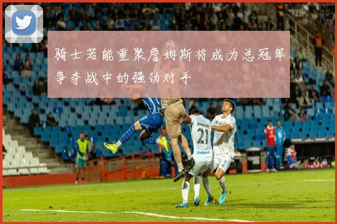 骑士若能重聚詹姆斯将成为总冠军争夺战中的强劲对手