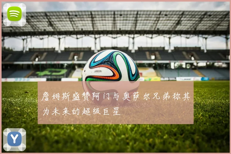 詹姆斯盛赞阿门与奥萨尔兄弟称其为未来的超级巨星