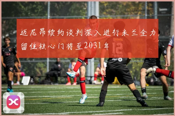 迈尼昂续约谈判深入进行米兰全力留住核心门将至2031年