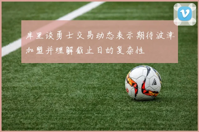 库里谈勇士交易动态表示期待波津加盟并理解截止日的复杂性